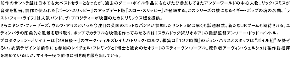 前作のサントラ盤は日本でも大ベストセラーとなったが、過去のダニー・ボイル作品にもたびたび参加してきたアンダーワールドの中心人物、リック・スミスが音楽を担当。